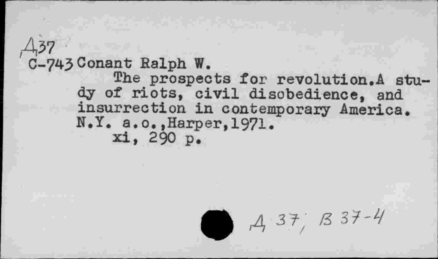 ﻿C-743 Conant Ralph W.
The prospects for revolution,A study of riots, civil disobedience, and insurrection in contemporary America, N.Y. a.0.»Harper,1971.
xi, 290 p.